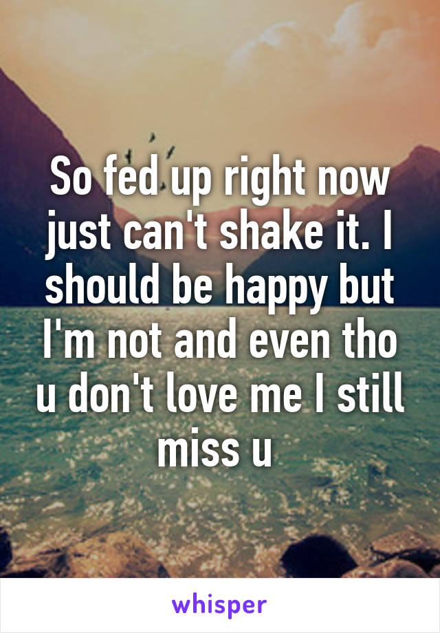 So fed up right now just can't shake it. I should be happy but I'm not and even tho u don't love me I still miss u 