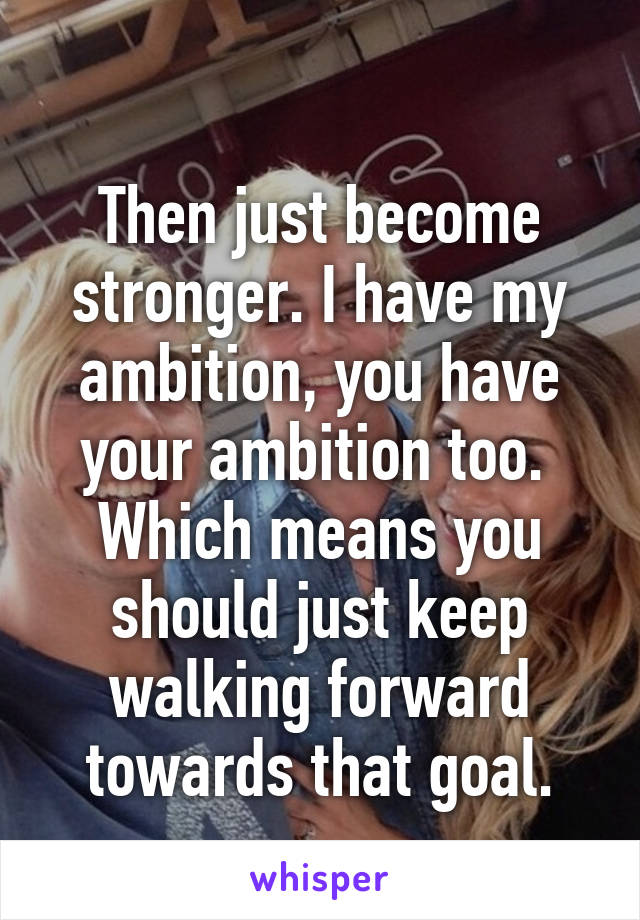 
Then just become stronger. I have my ambition, you have your ambition too. 
Which means you should just keep walking forward towards that goal.