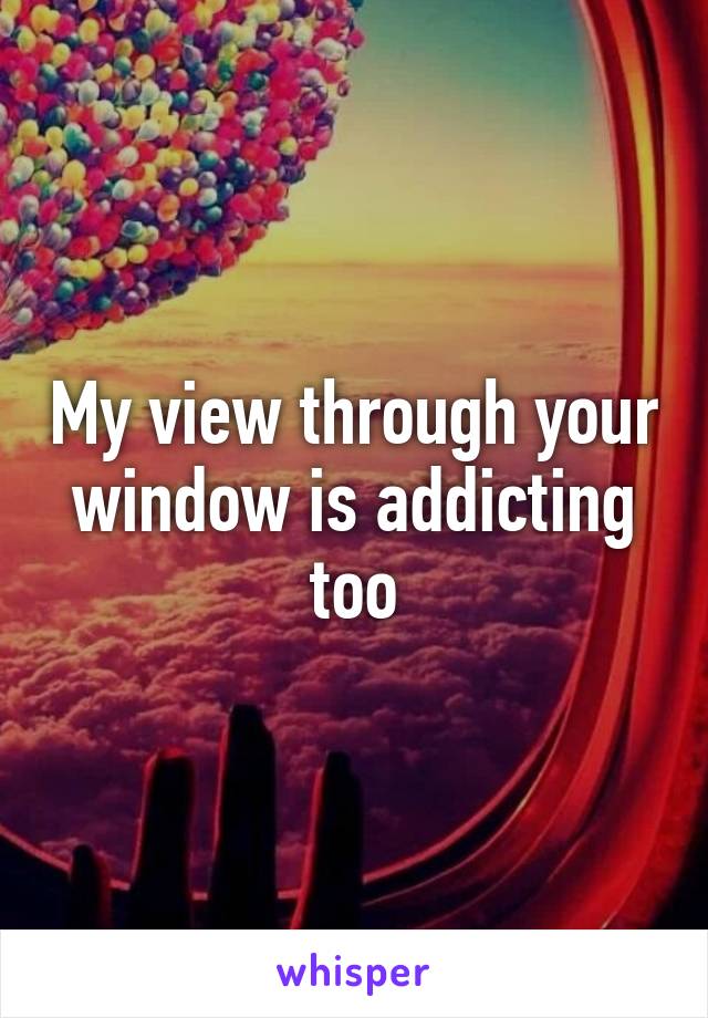 My view through your window is addicting too