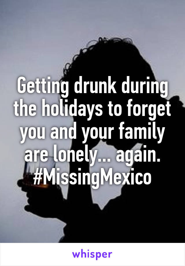 Getting drunk during the holidays to forget you and your family are lonely... again. #MissingMexico