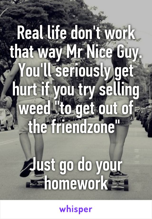 Real life don't work that way Mr Nice Guy. You'll seriously get hurt if you try selling weed "to get out of the friendzone" 

Just go do your homework