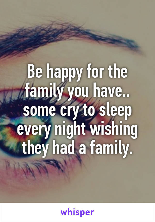 Be happy for the family you have.. some cry to sleep every night wishing they had a family.