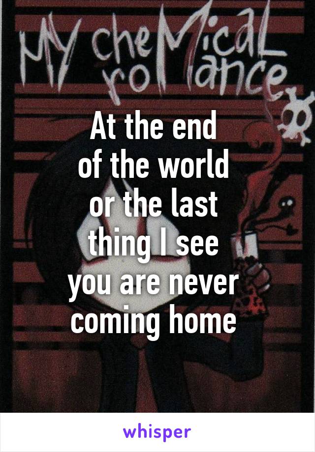 At the end 
of the world 
or the last 
thing I see 
you are never 
coming home 