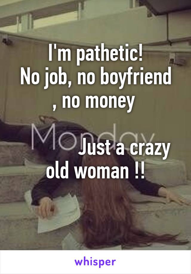 I'm pathetic!
No job, no boyfriend , no money 

            Just a crazy old woman !!
 
