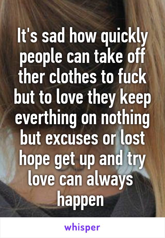 It's sad how quickly people can take off ther clothes to fuck but to love they keep everthing on nothing but excuses or lost hope get up and try love can always  happen 