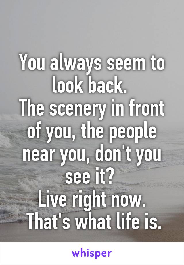 
You always seem to look back. 
The scenery in front of you, the people near you, don't you see it? 
Live right now.
 That's what life is.