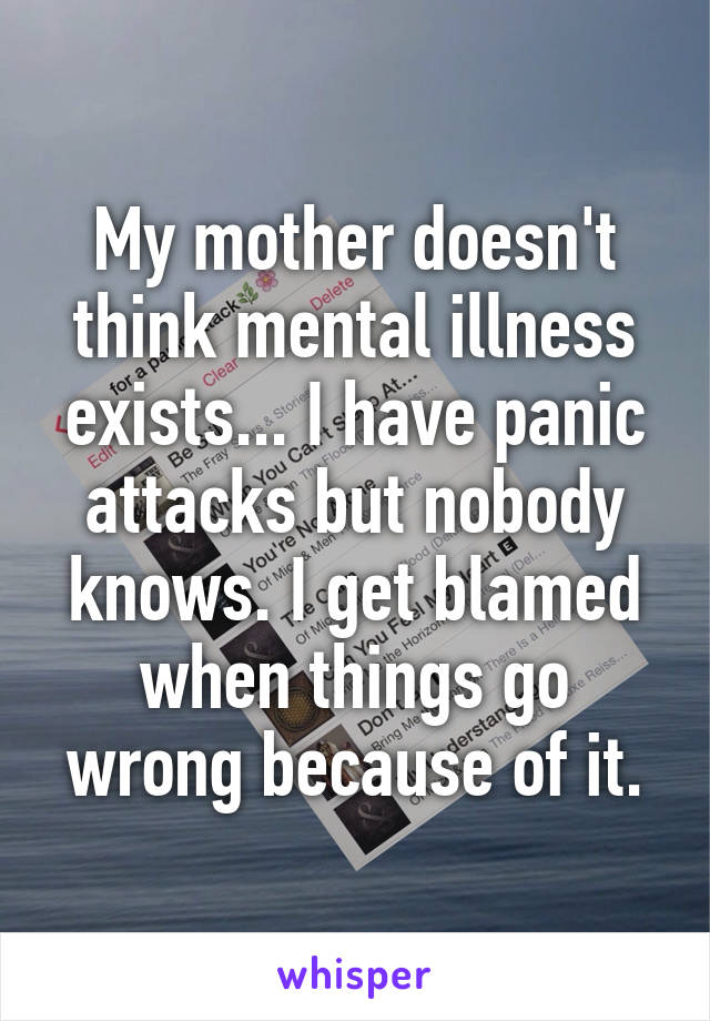 My mother doesn't think mental illness exists... I have panic attacks but nobody knows. I get blamed when things go wrong because of it.