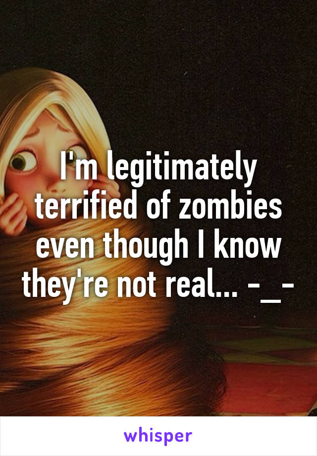 I'm legitimately terrified of zombies even though I know they're not real... -_-