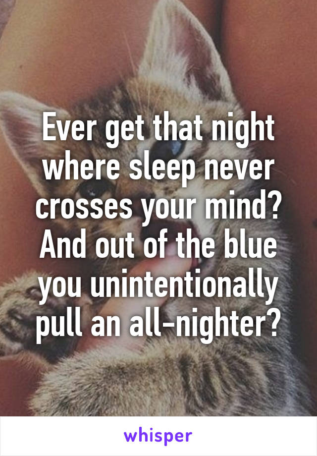 Ever get that night where sleep never crosses your mind? And out of the blue you unintentionally pull an all-nighter?