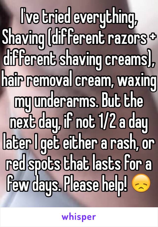 I've tried everything, Shaving (different razors + different shaving creams), hair removal cream, waxing my underarms. But the next day, if not 1/2 a day later I get either a rash, or red spots that lasts for a few days. Please help! 😞