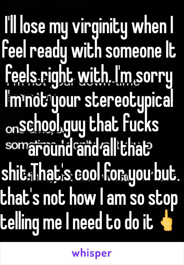 I'll lose my virginity when I feel ready with someone It feels right with. I'm sorry I'm not your stereotypical school guy that fucks around and all that shit.That's cool for you but that's not how I am so stop telling me I need to do it🖕