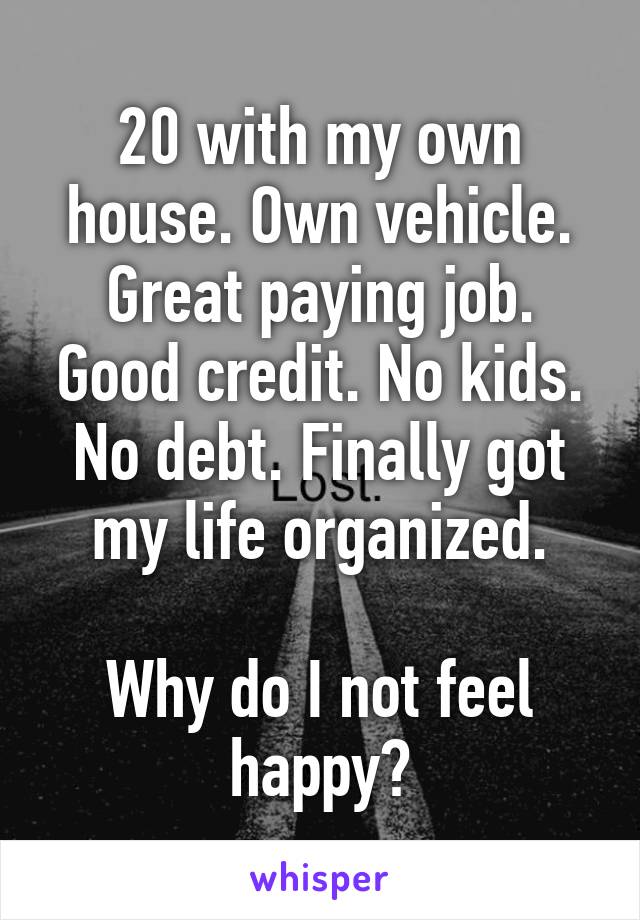 20 with my own house. Own vehicle. Great paying job. Good credit. No kids. No debt. Finally got my life organized.

Why do I not feel happy?