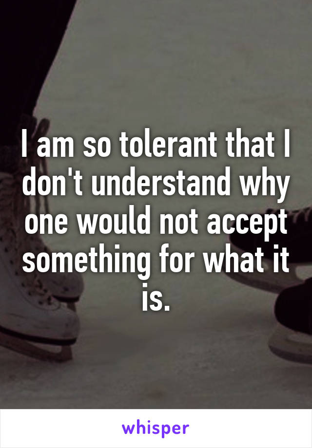 I am so tolerant that I don't understand why one would not accept something for what it is.