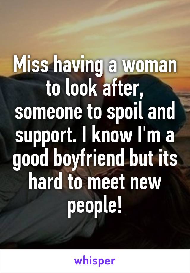 Miss having a woman to look after, someone to spoil and support. I know I'm a good boyfriend but its hard to meet new people!