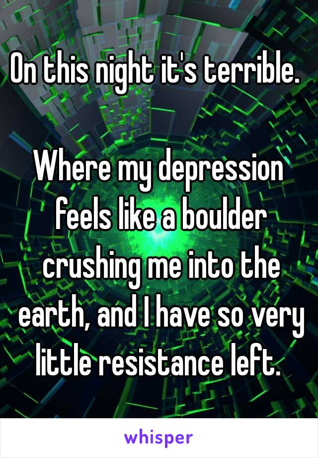 On this night it's terrible. 

Where my depression feels like a boulder crushing me into the earth, and I have so very little resistance left. 