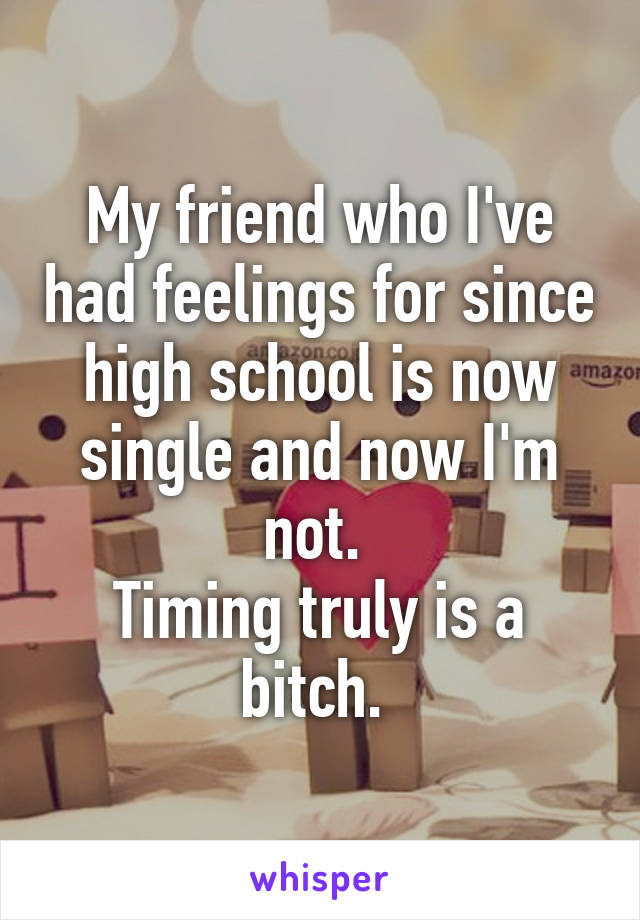 My friend who I've had feelings for since high school is now single and now I'm not. 
Timing truly is a bitch. 