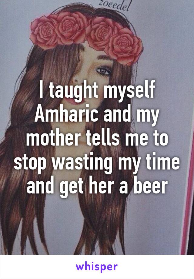 I taught myself Amharic and my mother tells me to stop wasting my time and get her a beer