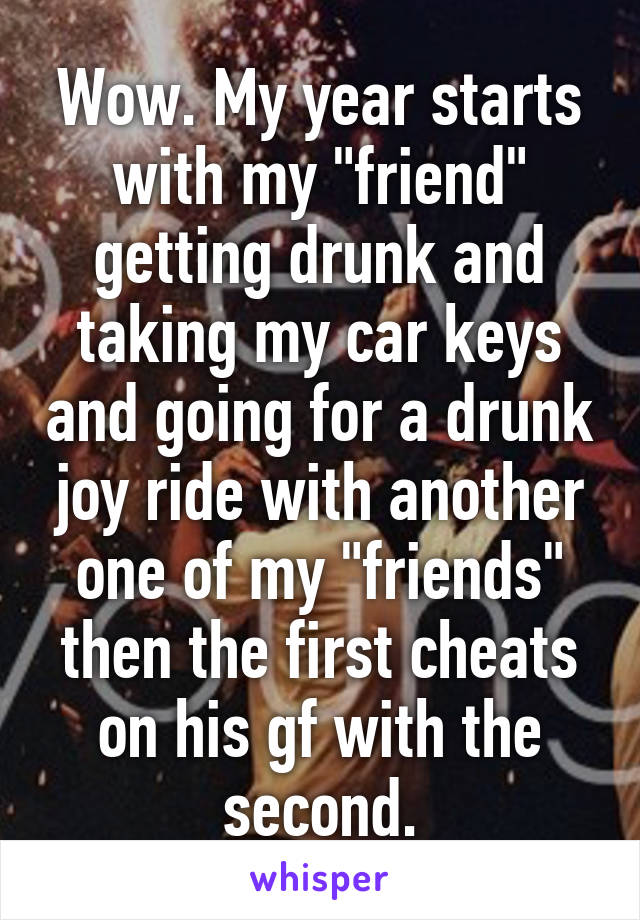 Wow. My year starts with my "friend" getting drunk and taking my car keys and going for a drunk joy ride with another one of my "friends" then the first cheats on his gf with the second.