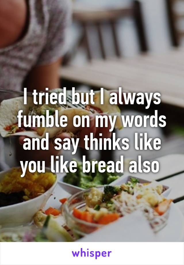 I tried but I always fumble on my words and say thinks like you like bread also 
