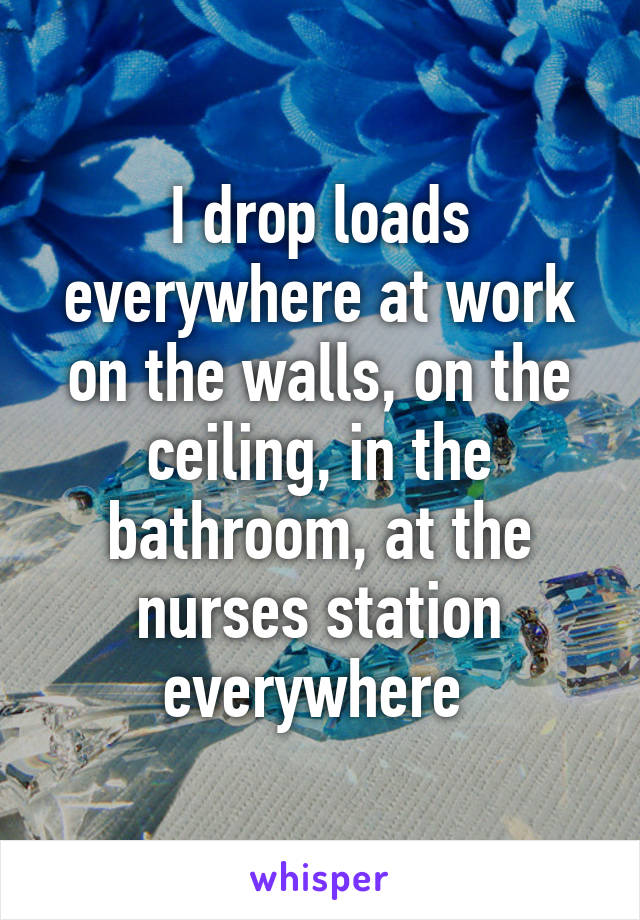 I drop loads everywhere at work on the walls, on the ceiling, in the bathroom, at the nurses station everywhere 