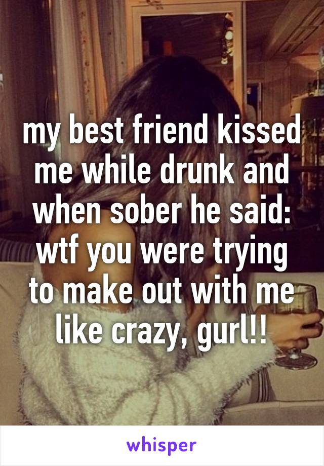 my best friend kissed me while drunk and when sober he said: wtf you were trying to make out with me like crazy, gurl!!