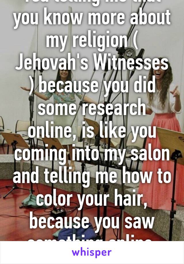 You telling me that you know more about my religion ( Jehovah's Witnesses ) because you did some research online, is like you coming into my salon and telling me how to color your hair, because you saw something online. Stop. 