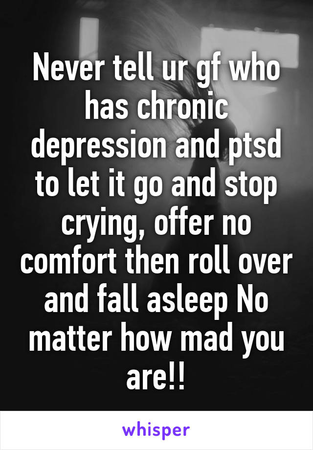 Never tell ur gf who has chronic depression and ptsd to let it go and stop crying, offer no comfort then roll over and fall asleep No matter how mad you are!!