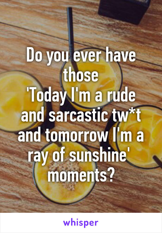 Do you ever have those
'Today I'm a rude and sarcastic tw*t and tomorrow I'm a ray of sunshine' 
moments?
