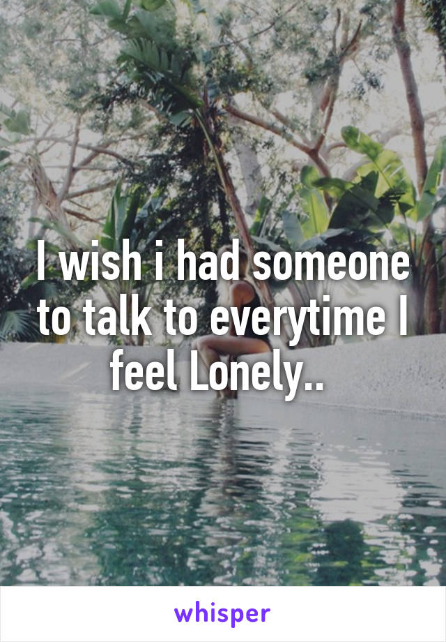 I wish i had someone to talk to everytime I feel Lonely.. 