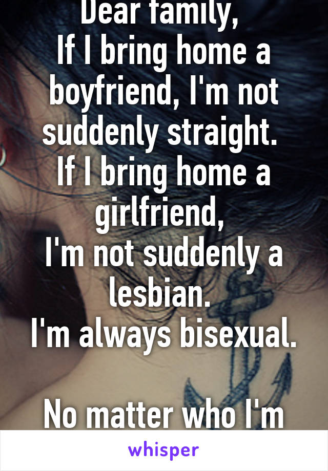 Dear family, 
If I bring home a boyfriend, I'm not suddenly straight. 
If I bring home a girlfriend, 
I'm not suddenly a lesbian. 
I'm always bisexual. 
No matter who I'm fucking. 