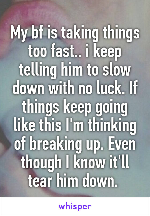 My bf is taking things too fast.. i keep telling him to slow down with no luck. If things keep going like this I'm thinking of breaking up. Even though I know it'll tear him down. 