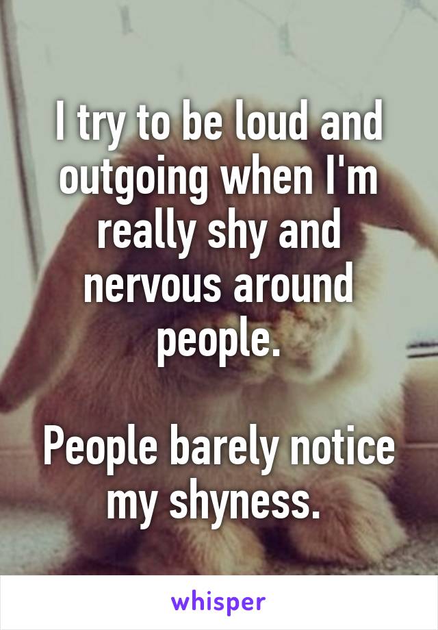 I try to be loud and outgoing when I'm really shy and nervous around people.

People barely notice my shyness. 