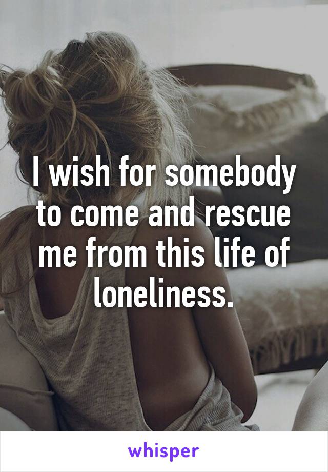 I wish for somebody to come and rescue me from this life of loneliness.
