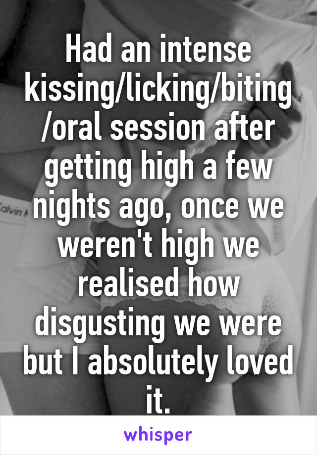 Had an intense kissing/licking/biting/oral session after getting high a few nights ago, once we weren't high we realised how disgusting we were but I absolutely loved it.