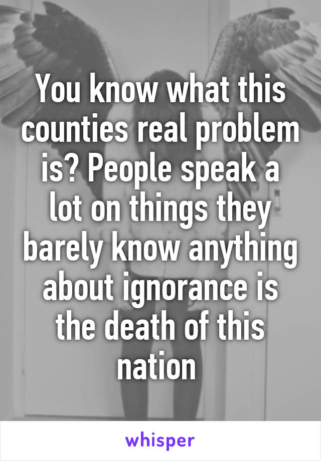 You know what this counties real problem is? People speak a lot on things they barely know anything about ignorance is the death of this nation 