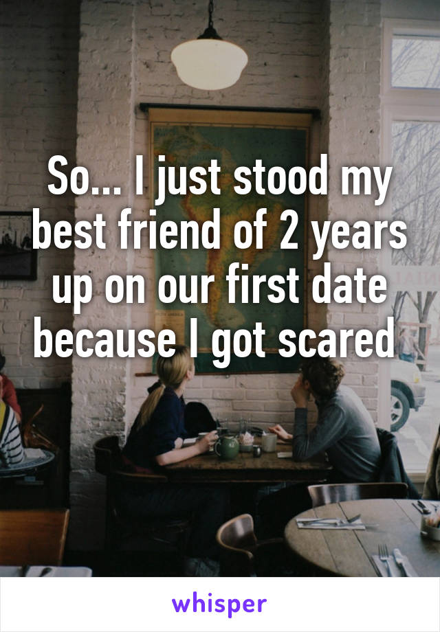 So... I just stood my best friend of 2 years up on our first date because I got scared 

 