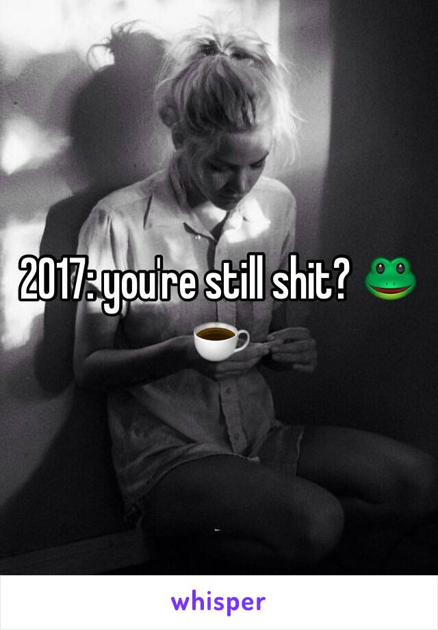 2017: you're still shit? 🐸☕️