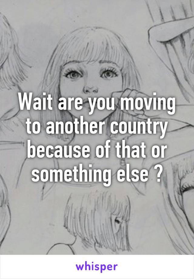Wait are you moving to another country because of that or something else ?