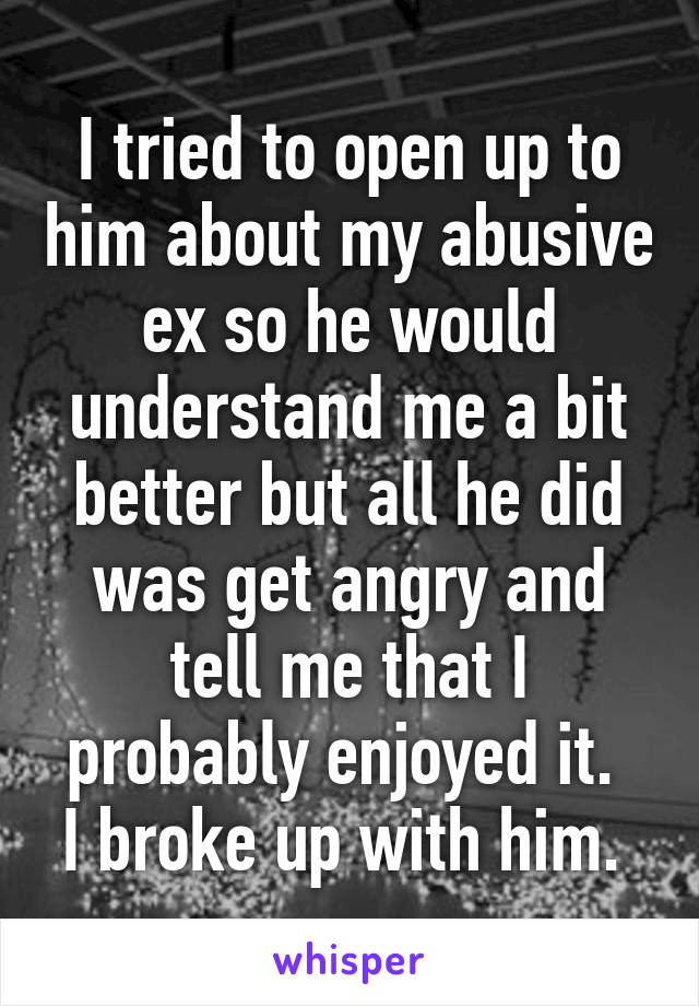 I tried to open up to him about my abusive ex so he would understand me a bit better but all he did was get angry and tell me that I probably enjoyed it. 
I broke up with him. 