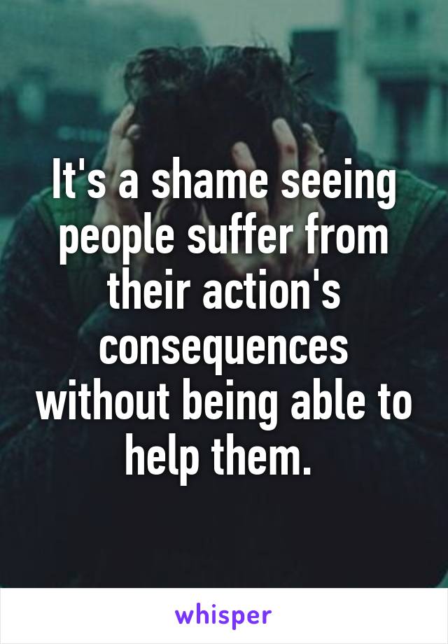 It's a shame seeing people suffer from their action's consequences without being able to help them. 