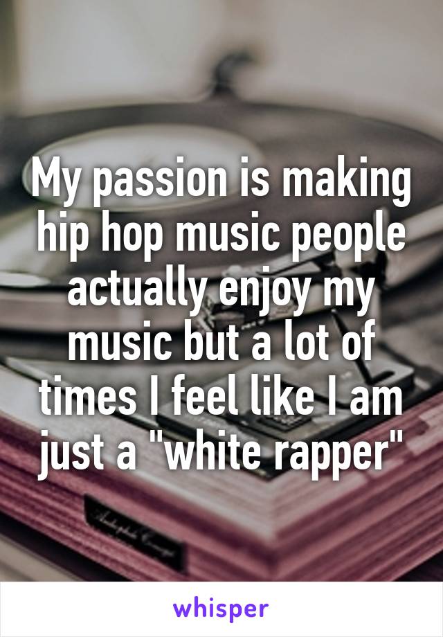My passion is making hip hop music people actually enjoy my music but a lot of times I feel like I am just a "white rapper"