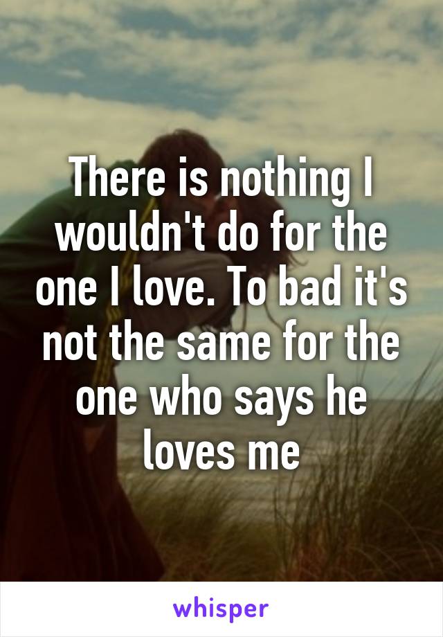 There is nothing I wouldn't do for the one I love. To bad it's not the same for the one who says he loves me