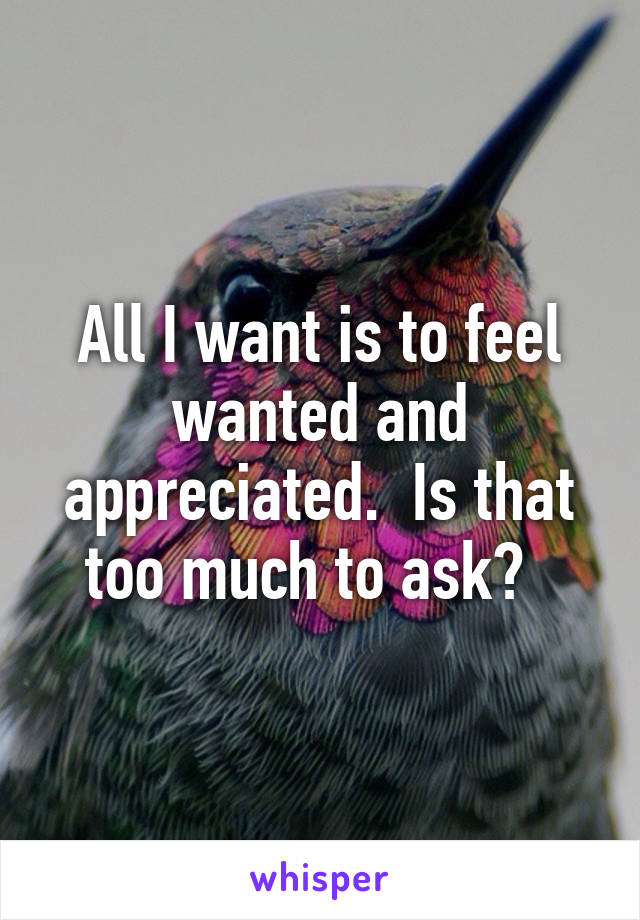 All I want is to feel wanted and appreciated.  Is that too much to ask?  