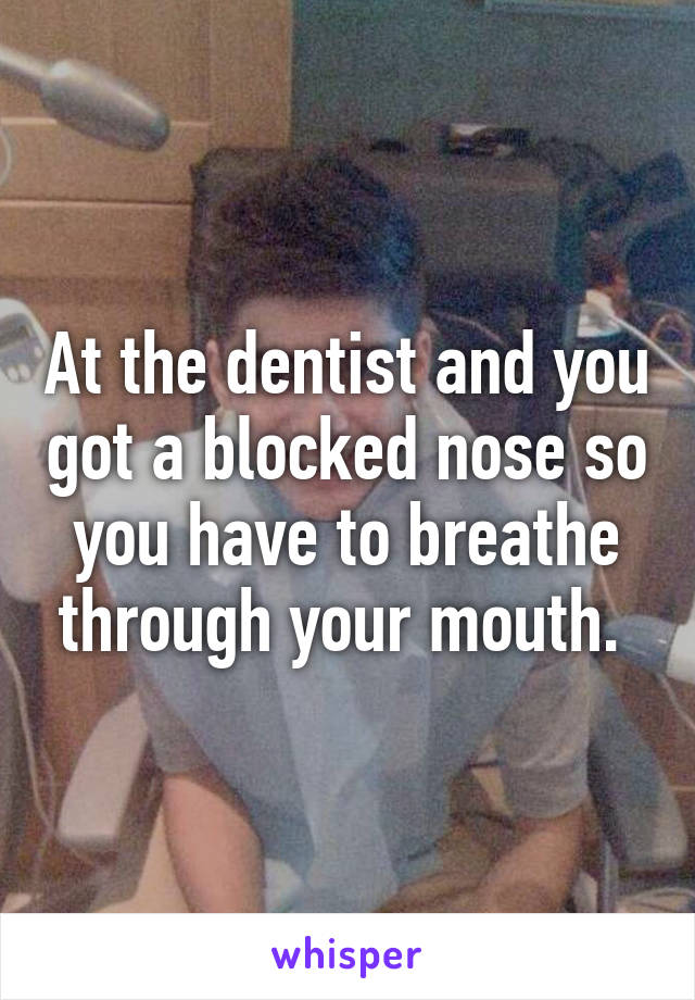 At the dentist and you got a blocked nose so you have to breathe through your mouth. 