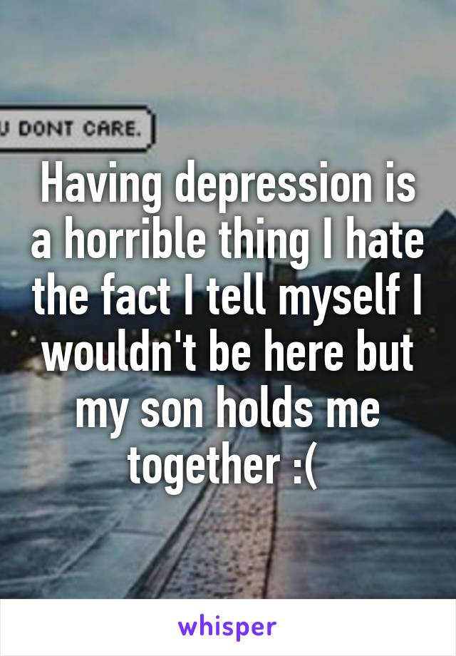 Having depression is a horrible thing I hate the fact I tell myself I wouldn't be here but my son holds me together :( 