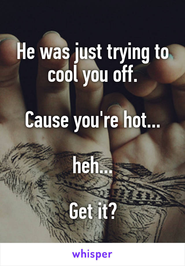 He was just trying to cool you off.

Cause you're hot...

heh...

Get it?