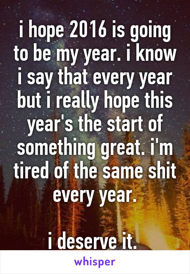 i hope 2016 is going to be my year. i know i say that every year but i really hope this year's the start of something great. i'm tired of the same shit every year.

i deserve it. 