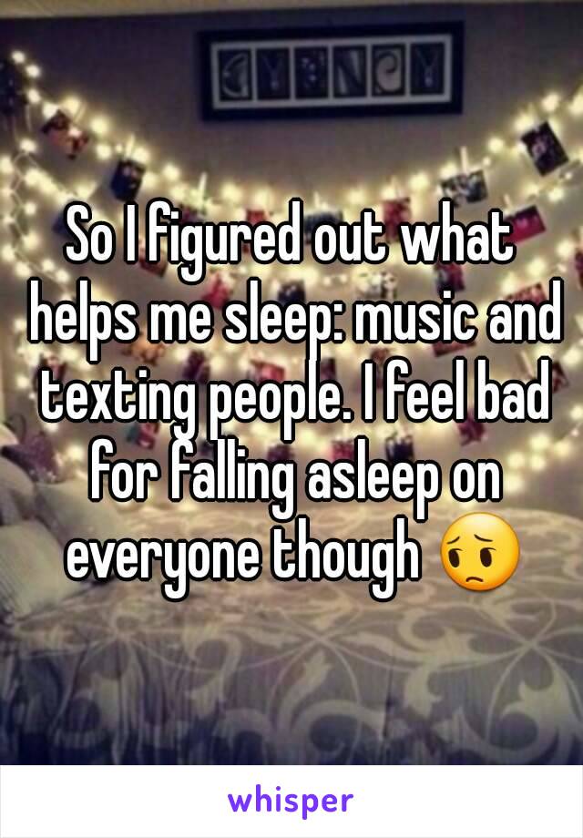 So I figured out what helps me sleep: music and texting people. I feel bad for falling asleep on everyone though 😔