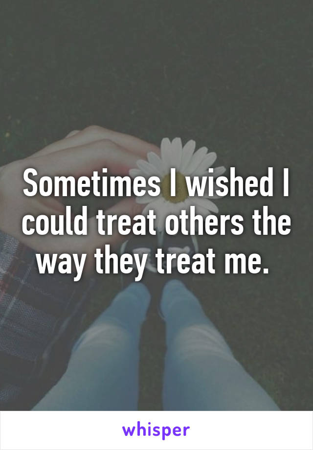 Sometimes I wished I could treat others the way they treat me. 