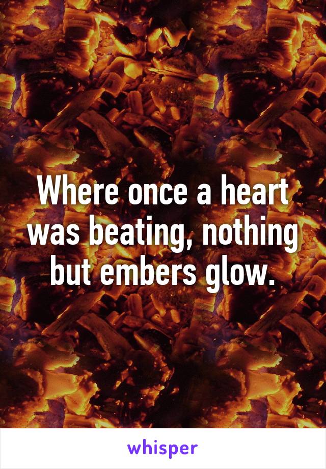 Where once a heart was beating, nothing but embers glow.